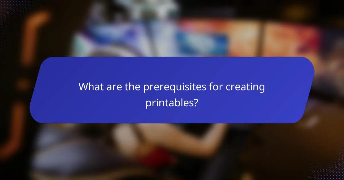 What are the prerequisites for creating printables?